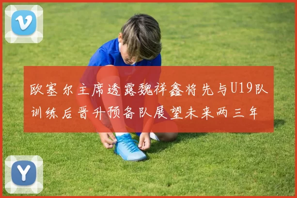 欧塞尔主席透露魏祥鑫将先与U19队训练后晋升预备队展望未来两三年进入一线队