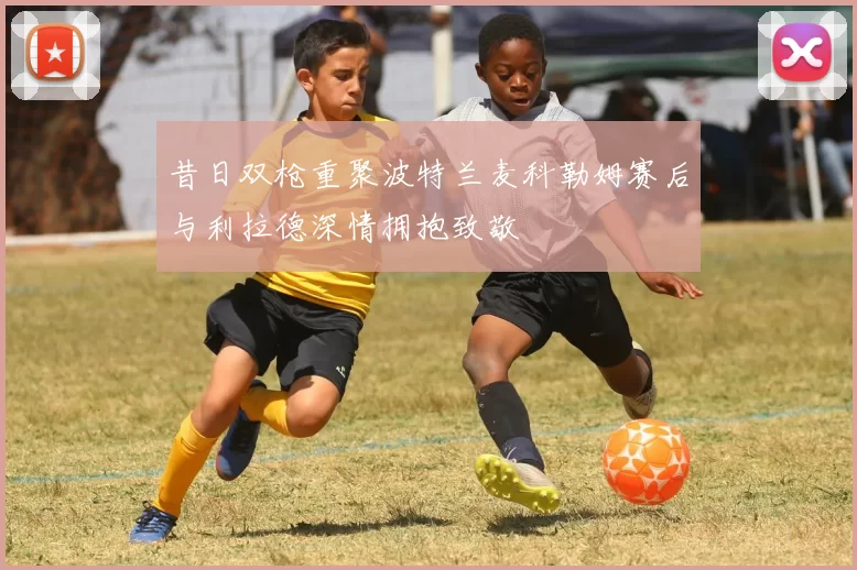 昔日双枪重聚波特兰麦科勒姆赛后与利拉德深情拥抱致敬