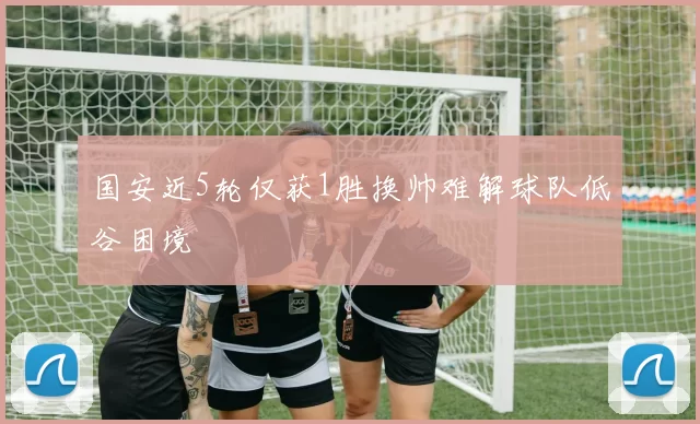 国安近5轮仅获1胜换帅难解球队低谷困境