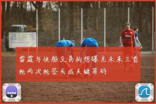 雷霆与快船交易构想曝光未来三首轮两次轮签或成关键筹码