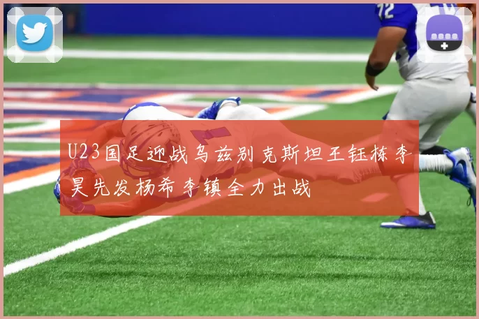 U23国足迎战乌兹别克斯坦王钰栋李昊先发杨希李镇全力出战