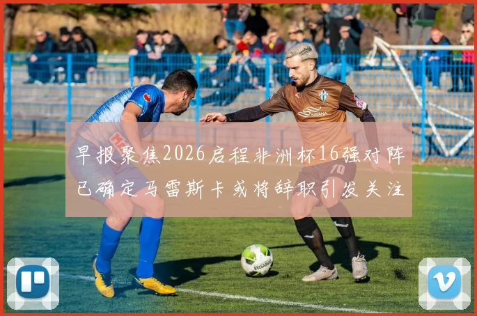 早报聚焦2026启程非洲杯16强对阵已确定马雷斯卡或将辞职引发关注
