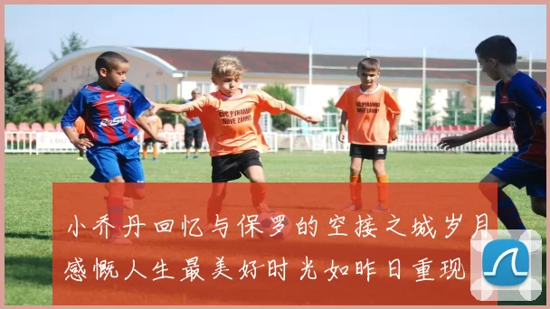 小乔丹回忆与保罗的空接之城岁月感慨人生最美好时光如昨日重现