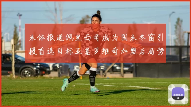 米体报道佩里西奇成为国米冬窗引援首选目标亚基罗维奇加盟后局势明朗