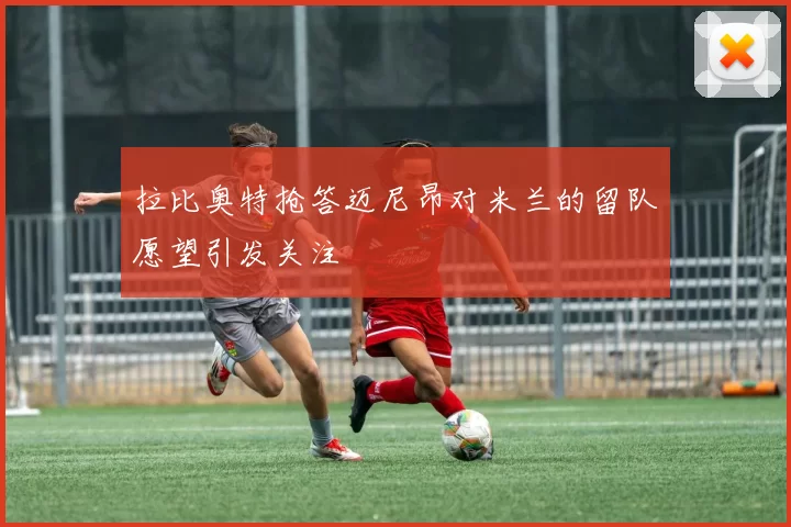 拉比奥特抢答迈尼昂对米兰的留队愿望引发关注