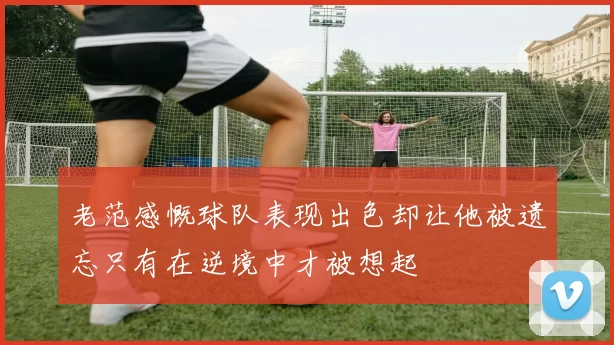 老范感慨球队表现出色却让他被遗忘只有在逆境中才被想起