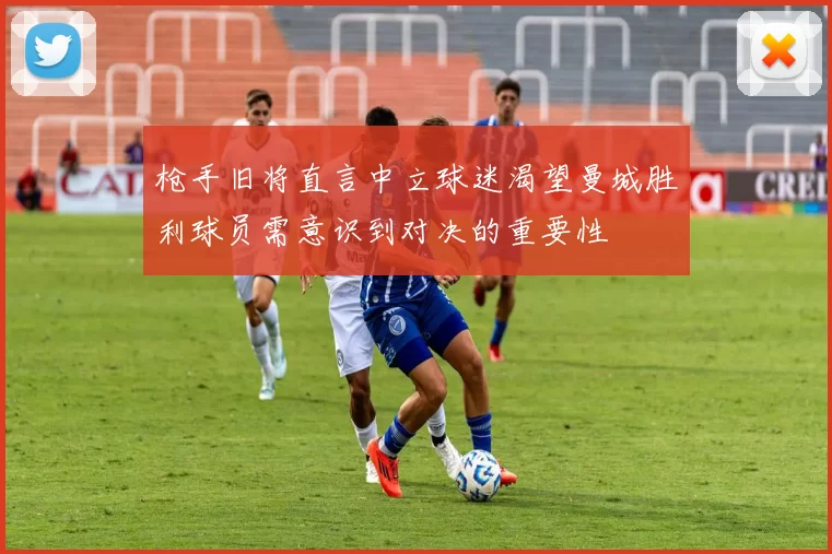 枪手旧将直言中立球迷渴望曼城胜利球员需意识到对决的重要性