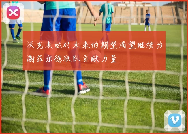沃克表达对未来的期望渴望继续为谢菲尔德联队贡献力量