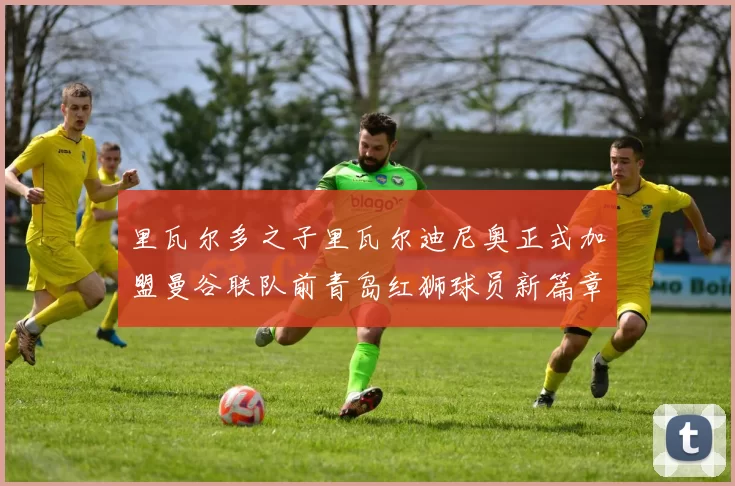 里瓦尔多之子里瓦尔迪尼奥正式加盟曼谷联队前青岛红狮球员新篇章开启