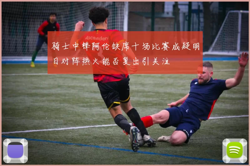 骑士中锋阿伦缺席十场比赛成疑明日对阵热火能否复出引关注