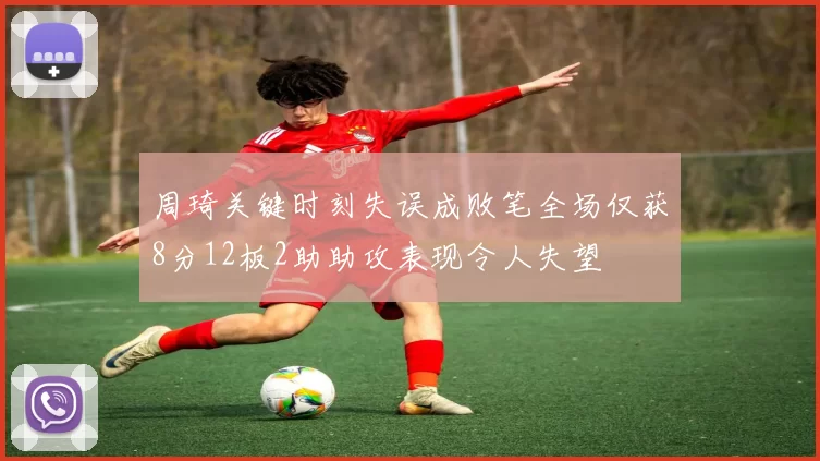 周琦关键时刻失误成败笔全场仅获8分12板2助助攻表现令人失望